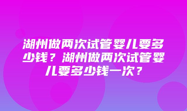 湖州做两次试管婴儿要多少钱？湖州做两次试管婴儿要多少钱一次？