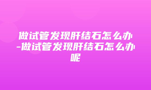 做试管发现肝结石怎么办-做试管发现肝结石怎么办呢