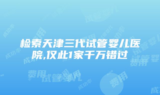 检索天津三代试管婴儿医院,仅此1家千万错过