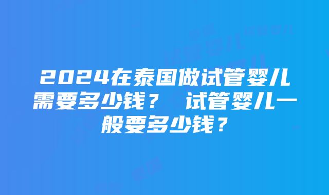 2024在泰国做试管婴儿需要多少钱？ 试管婴儿一般要多少钱？