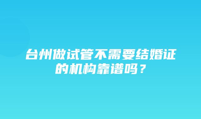 台州做试管不需要结婚证的机构靠谱吗？