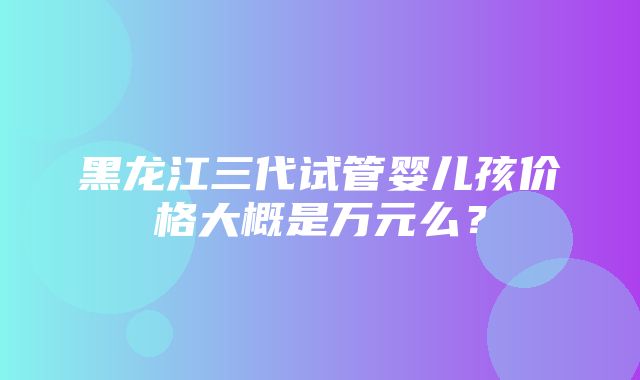 黑龙江三代试管婴儿孩价格大概是万元么？