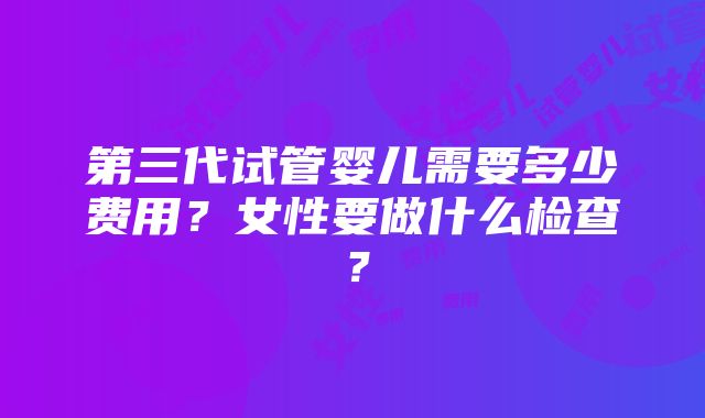 第三代试管婴儿需要多少费用？女性要做什么检查？