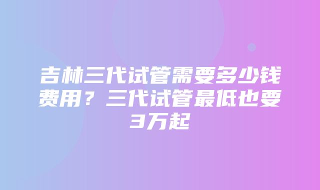 吉林三代试管需要多少钱费用？三代试管最低也要3万起