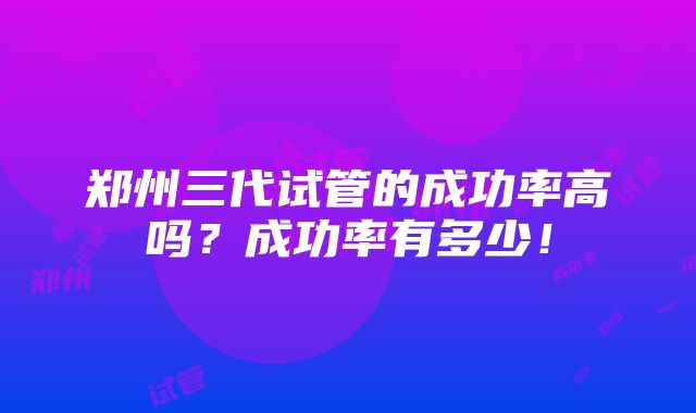 郑州三代试管的成功率高吗？成功率有多少！