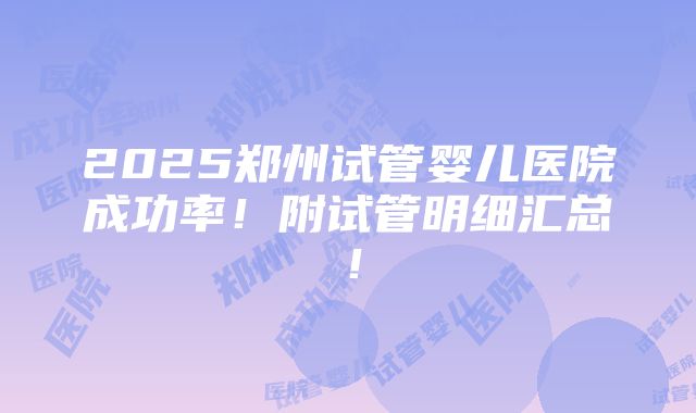 2025郑州试管婴儿医院成功率！附试管明细汇总！