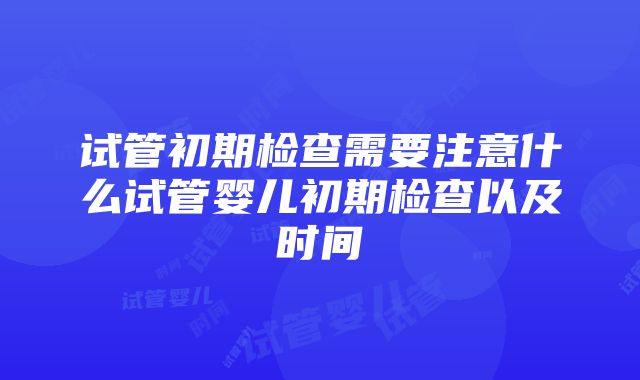 试管初期检查需要注意什么试管婴儿初期检查以及时间