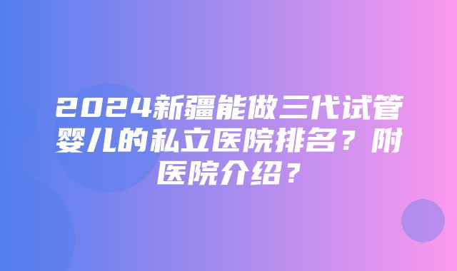 2024新疆能做三代试管婴儿的私立医院排名？附医院介绍？