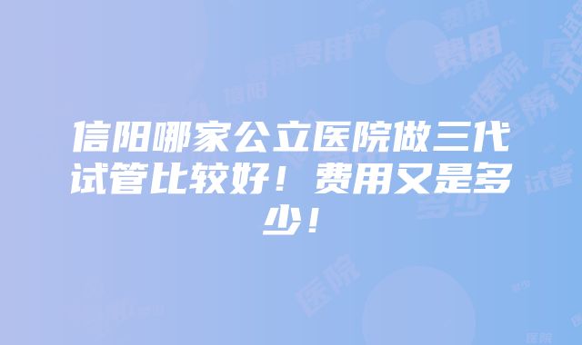 信阳哪家公立医院做三代试管比较好！费用又是多少！