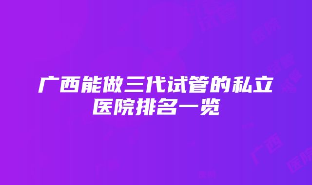 广西能做三代试管的私立医院排名一览