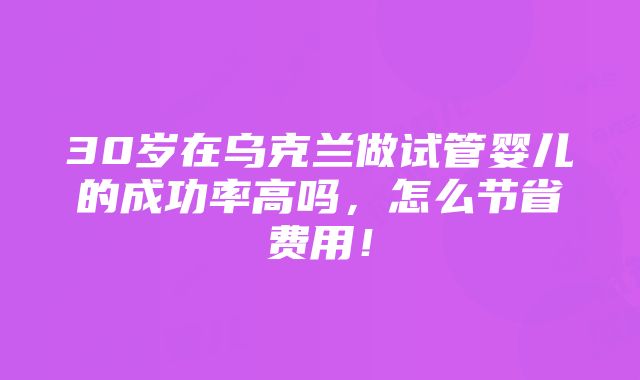 30岁在乌克兰做试管婴儿的成功率高吗，怎么节省费用！