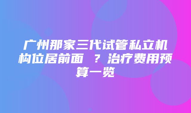 广州那家三代试管私立机构位居前面 ？治疗费用预算一览