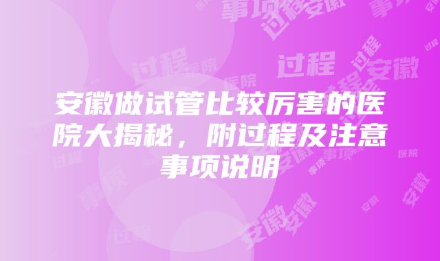 安徽做试管比较厉害的医院大揭秘，附过程及注意事项说明