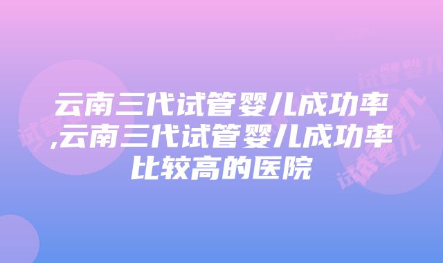 云南三代试管婴儿成功率,云南三代试管婴儿成功率比较高的医院