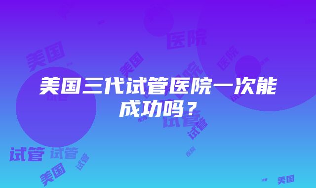 美国三代试管医院一次能成功吗？