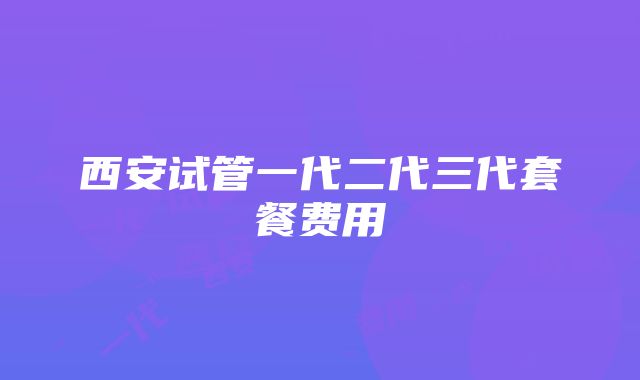 西安试管一代二代三代套餐费用