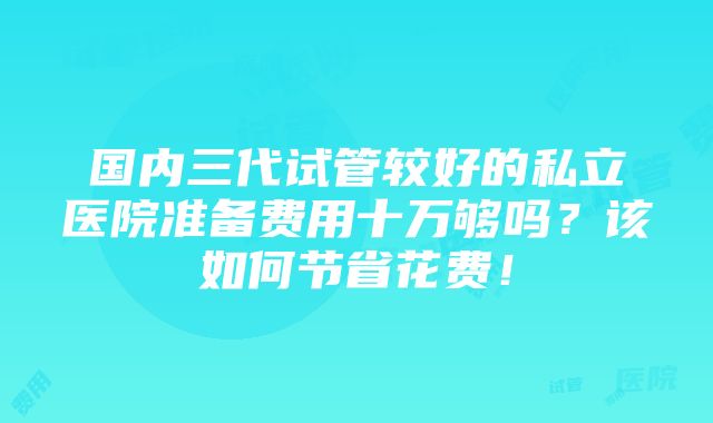 国内三代试管较好的私立医院准备费用十万够吗？该如何节省花费！