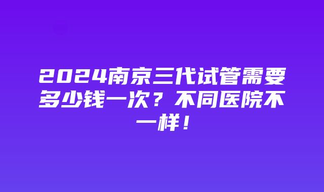 2024南京三代试管需要多少钱一次？不同医院不一样！