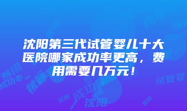 沈阳第三代试管婴儿十大医院哪家成功率更高，费用需要几万元！