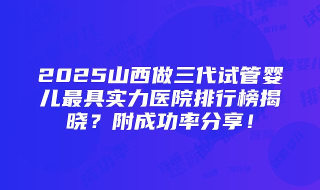 2025山西做三代试管婴儿最具实力医院排行榜揭晓？附成功率分享！