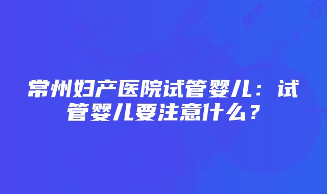 常州妇产医院试管婴儿：试管婴儿要注意什么？