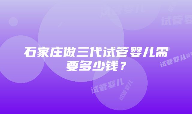 石家庄做三代试管婴儿需要多少钱？