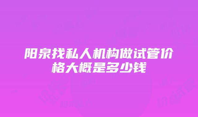 阳泉找私人机构做试管价格大概是多少钱