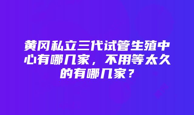 黄冈私立三代试管生殖中心有哪几家，不用等太久的有哪几家？