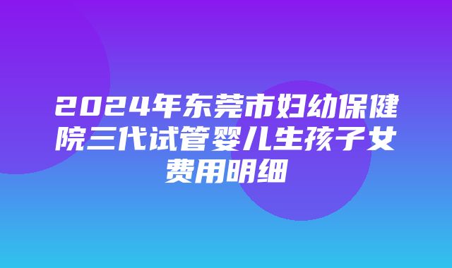 2024年东莞市妇幼保健院三代试管婴儿生孩子女费用明细