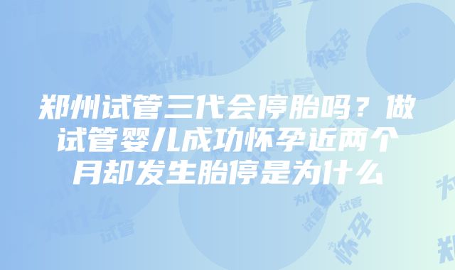 郑州试管三代会停胎吗？做试管婴儿成功怀孕近两个月却发生胎停是为什么