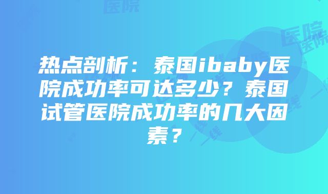 热点剖析：泰国ibaby医院成功率可达多少？泰国试管医院成功率的几大因素？