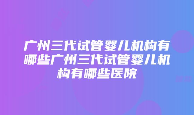 广州三代试管婴儿机构有哪些广州三代试管婴儿机构有哪些医院