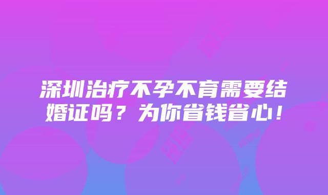 深圳治疗不孕不育需要结婚证吗？为你省钱省心！