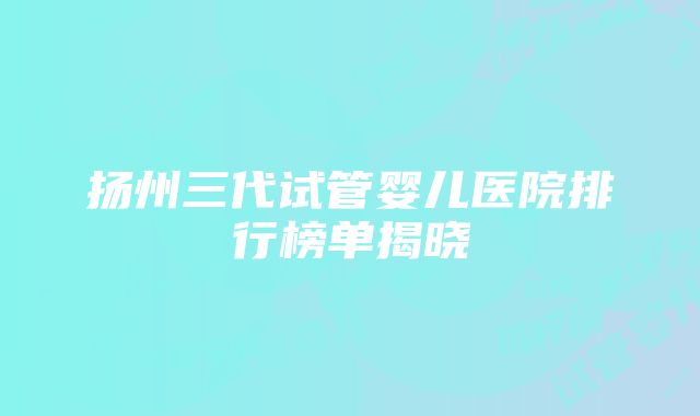 扬州三代试管婴儿医院排行榜单揭晓