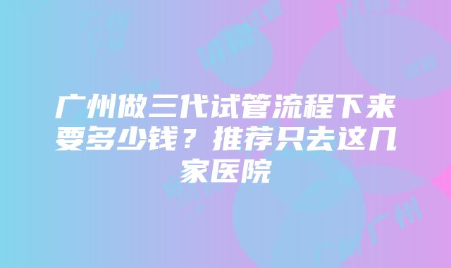 广州做三代试管流程下来要多少钱？推荐只去这几家医院