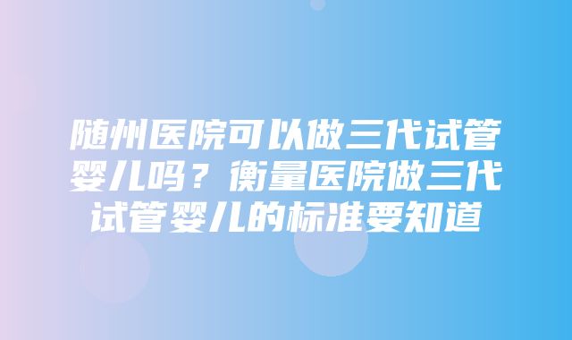 随州医院可以做三代试管婴儿吗？衡量医院做三代试管婴儿的标准要知道