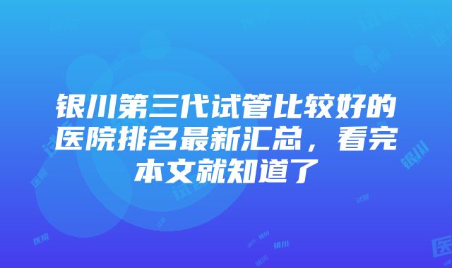 银川第三代试管比较好的医院排名最新汇总，看完本文就知道了