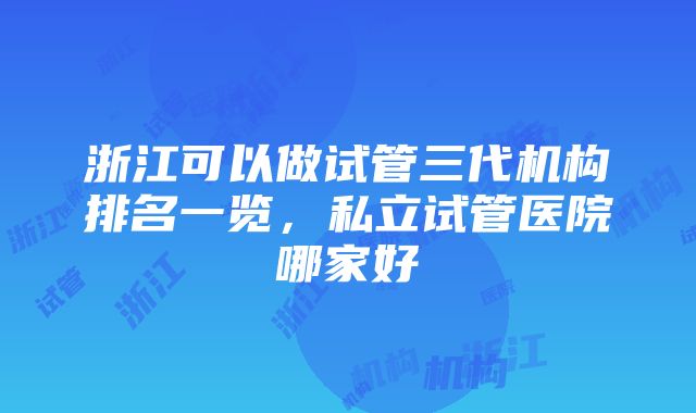 浙江可以做试管三代机构排名一览，私立试管医院哪家好