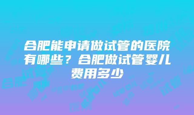 合肥能申请做试管的医院有哪些？合肥做试管婴儿费用多少