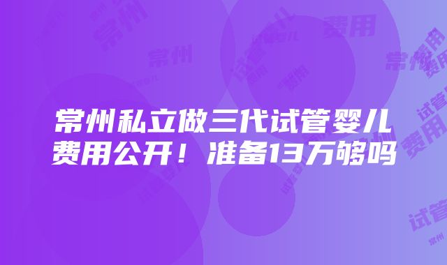 常州私立做三代试管婴儿费用公开！准备13万够吗