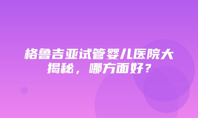 格鲁吉亚试管婴儿医院大揭秘，哪方面好？