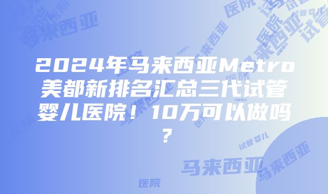 2024年马来西亚Metro美都新排名汇总三代试管婴儿医院！10万可以做吗？