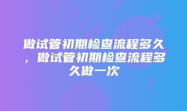 做试管初期检查流程多久，做试管初期检查流程多久做一次