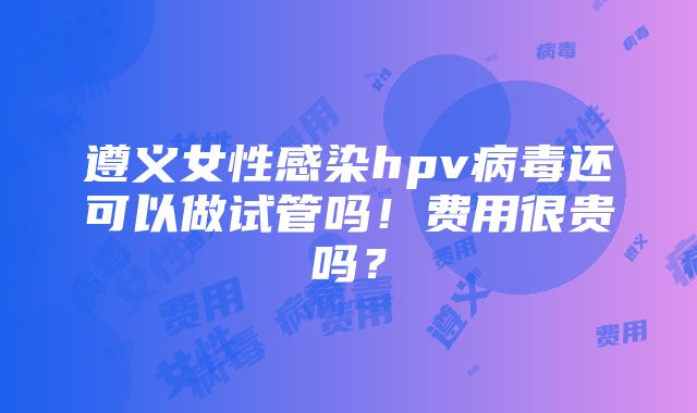 遵义女性感染hpv病毒还可以做试管吗！费用很贵吗？