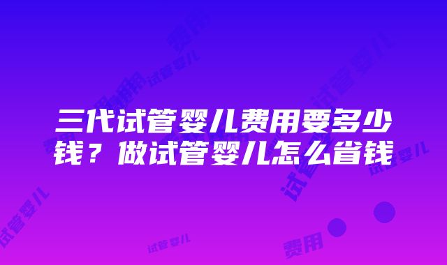 三代试管婴儿费用要多少钱？做试管婴儿怎么省钱