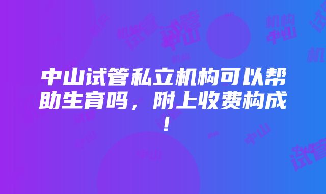 中山试管私立机构可以帮助生育吗，附上收费构成！