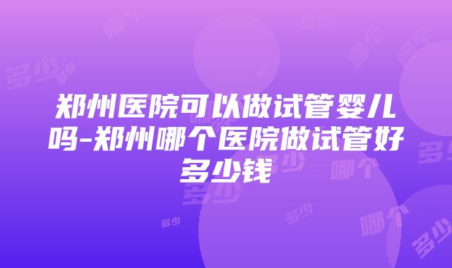 郑州医院可以做试管婴儿吗-郑州哪个医院做试管好多少钱