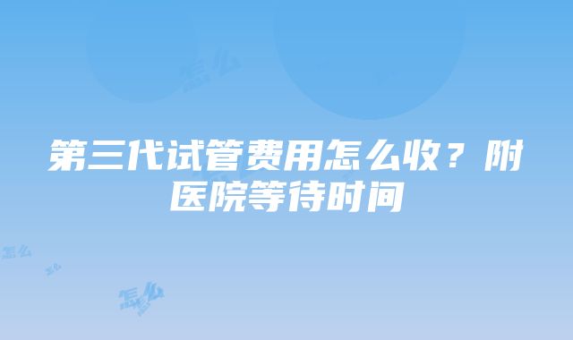 第三代试管费用怎么收？附医院等待时间