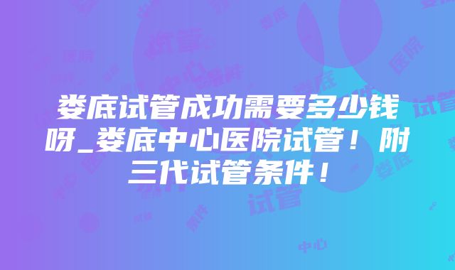 娄底试管成功需要多少钱呀_娄底中心医院试管！附三代试管条件！