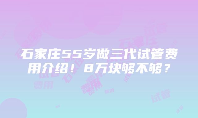 石家庄55岁做三代试管费用介绍！8万块够不够？